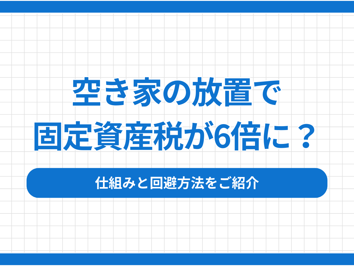 空き家の放置で固定資産税が6倍に？仕組みと回避方法をご紹介