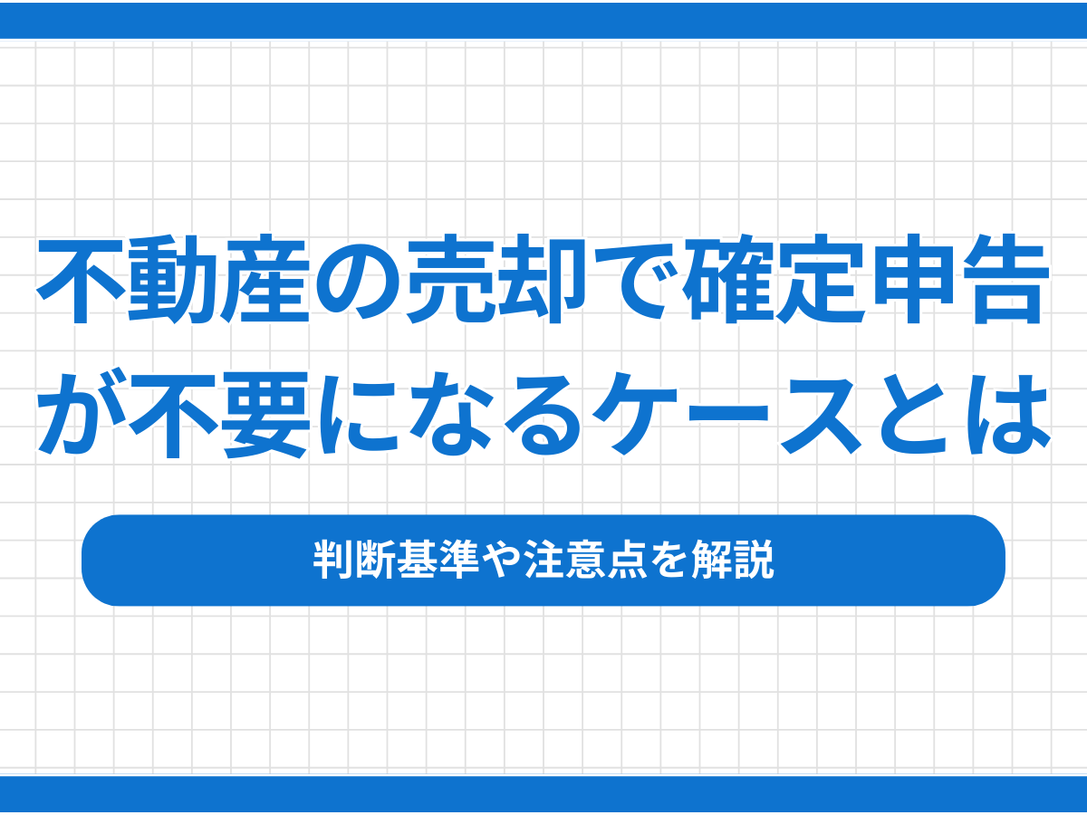不動産の売却で確定申告が不要になるケースとは？判断基準や注意点を解説